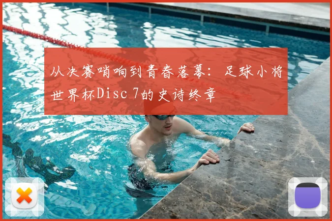 从决赛哨响到青春落幕：足球小将世界杯Disc 7的史诗终章