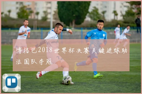 博格巴2018世界杯决赛关键进球助法国队夺冠