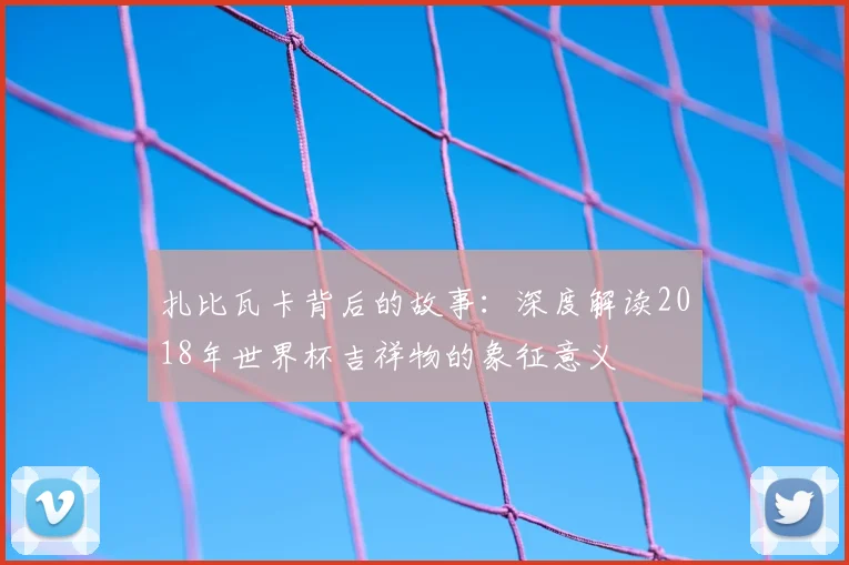 扎比瓦卡背后的故事：深度解读2018年世界杯吉祥物的象征意义