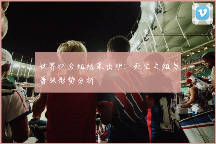 世界杯分组结果出炉:死亡之组与晋级形势分析