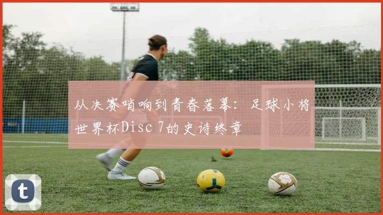 从决赛哨响到青春落幕：足球小将世界杯Disc 7的史诗终章