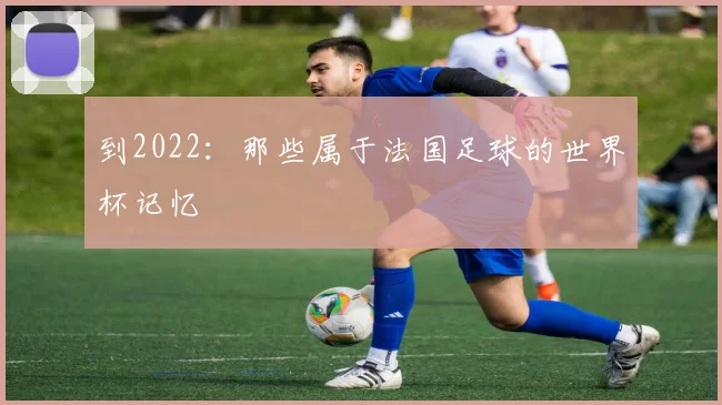 到2022：那些属于法国足球的世界杯记忆
