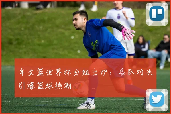 年女篮世界杯分组出炉，各队对决引爆篮球热潮