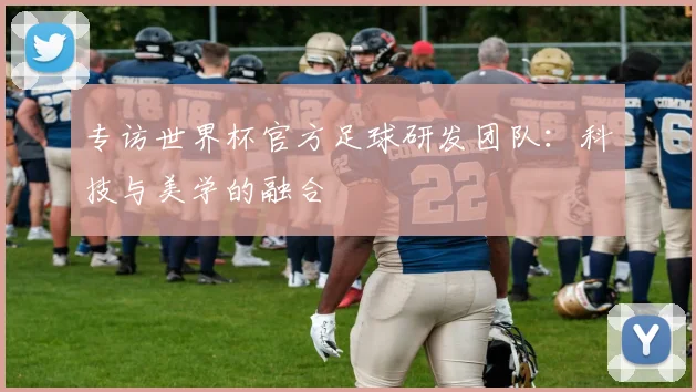 专访世界杯官方足球研发团队：科技与美学的融合