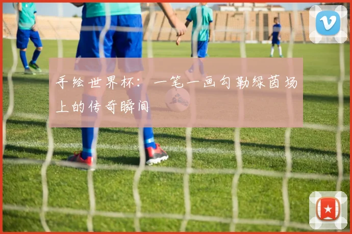手绘世界杯:一笔一画勾勒绿茵场上的传奇瞬间