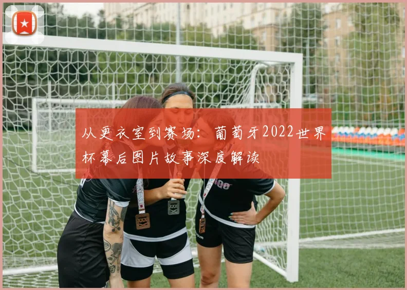 从更衣室到赛场：葡萄牙2022世界杯幕后图片故事深度解读