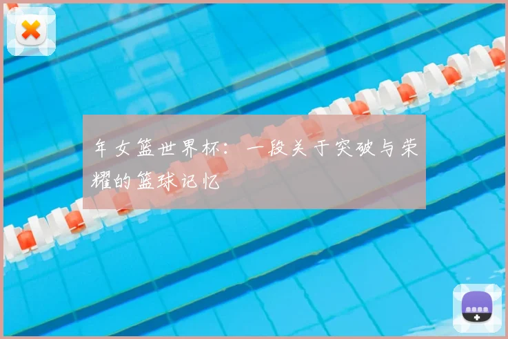 年女篮世界杯：一段关于突破与荣耀的篮球记忆