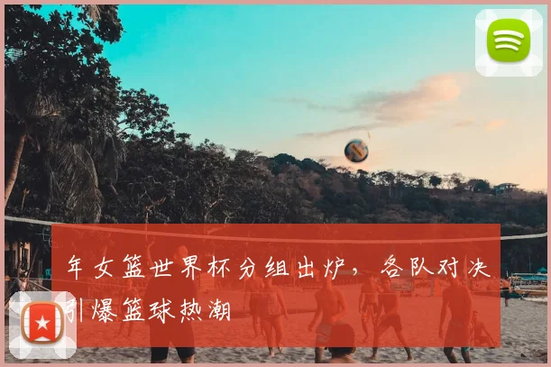 年女篮世界杯分组出炉，各队对决引爆篮球热潮