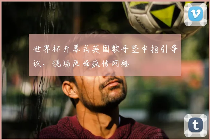 世界杯开幕式英国歌手竖中指引争议，现场画面疯传网络