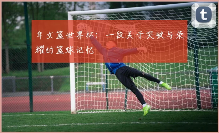 年女篮世界杯：一段关于突破与荣耀的篮球记忆