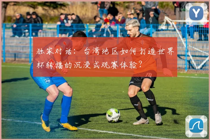 独家对话:台湾地区如何打造世界杯转播的沉浸式观赛体验?