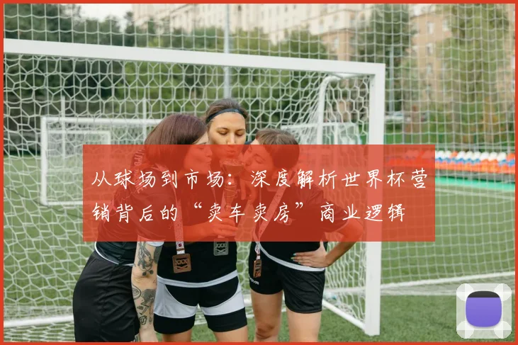 从球场到市场：深度解析世界杯营销背后的“卖车卖房”商业逻辑