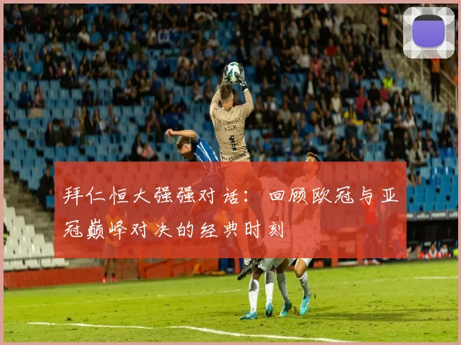 拜仁恒大强强对话:回顾欧冠与亚冠巅峰对决的经典时刻