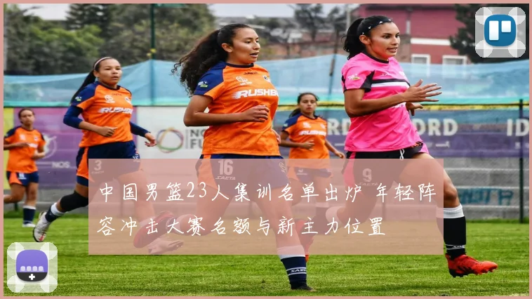 中国男篮23人集训名单出炉 年轻阵容冲击大赛名额与新主力位置