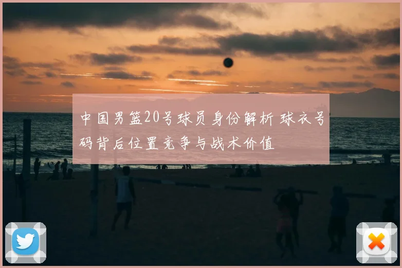 中国男篮20号球员身份解析 球衣号码背后位置竞争与战术价值