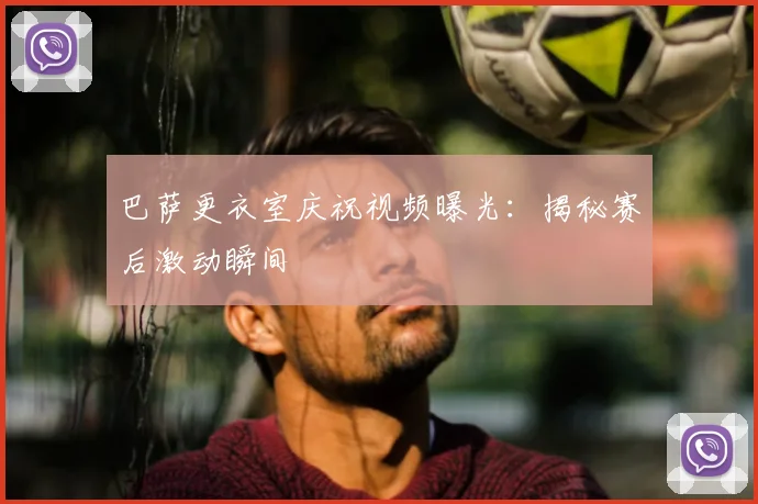 巴萨更衣室庆祝视频曝光：揭秘赛后激动瞬间